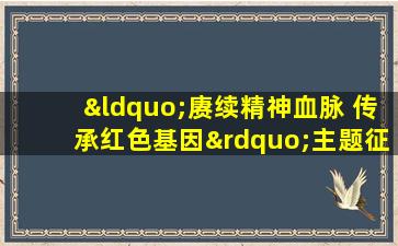 “赓续精神血脉 传承红色基因”主题征文